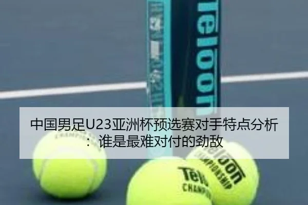 中国男足U23亚洲杯预选赛对手特点分析：谁是最难对付的劲敌
