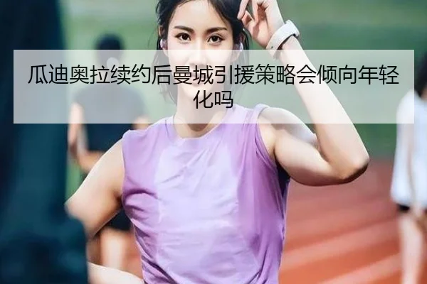 瓜迪奥拉续约后曼城引援策略会倾向年轻化吗